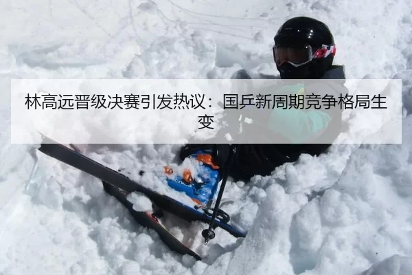 林高远晋级决赛引发热议：国乒新周期竞争格局生变